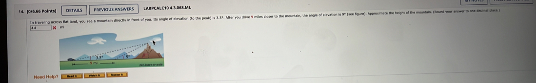 DETAILS PREVÍOUS ANWERS LARPCALC10 4.3.068.MI. 
In traveling across flat land, you see a mountain directly in front of you. Its angle of elevation (to the peak) is 3.5º. After you drive 9 miles closer to the mountain, the angle of elevaton i 9º (see figure). Approximate the height of the mountain. (Round you a
44 x mi
Need Help? Maaler R