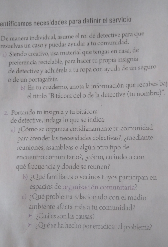 entificamos necesidades para definir el servicio 
De manera individual, asume el rol de detective para que 
resuelvas un caso y puedas ayudar a tu comunidad. 
a) Siendo creativo, usa material que tengas en casa, de 
preferencia reciclable, para hacer tu propía insignía 
de detective y adhiérela a tu ropa con ayuda de un seguro 
o de un portagafete. 
b) En tu cuaderno, anota la información que recabes baj 
el título “Bitácora del o de la detective (tu nombre)”. 
2. Portando tu insignia y tu bitácora 
de detective, indaga lo que se indica: 
a) ¿Cómo se organiza cotidianamente tu comunidad 
para atender las necesidades colectivas?, ¿mediante 
reuniones, asambleas o algún otro tipo de 
encuentro comunitario?, ¿cómo, cuándo o con 
qué frecuencia y dónde se reúnen? 
b) ¿Qué familiares o vecinos tuyos participan en 
espacios de organización comunitaria? 
c) ¿Qué problema relacionado con el medio 
ambiente afecta más a tu comunidad? 
¿Cuáles son las causas? 
¿Qué se ha hecho por erradicar el problema?