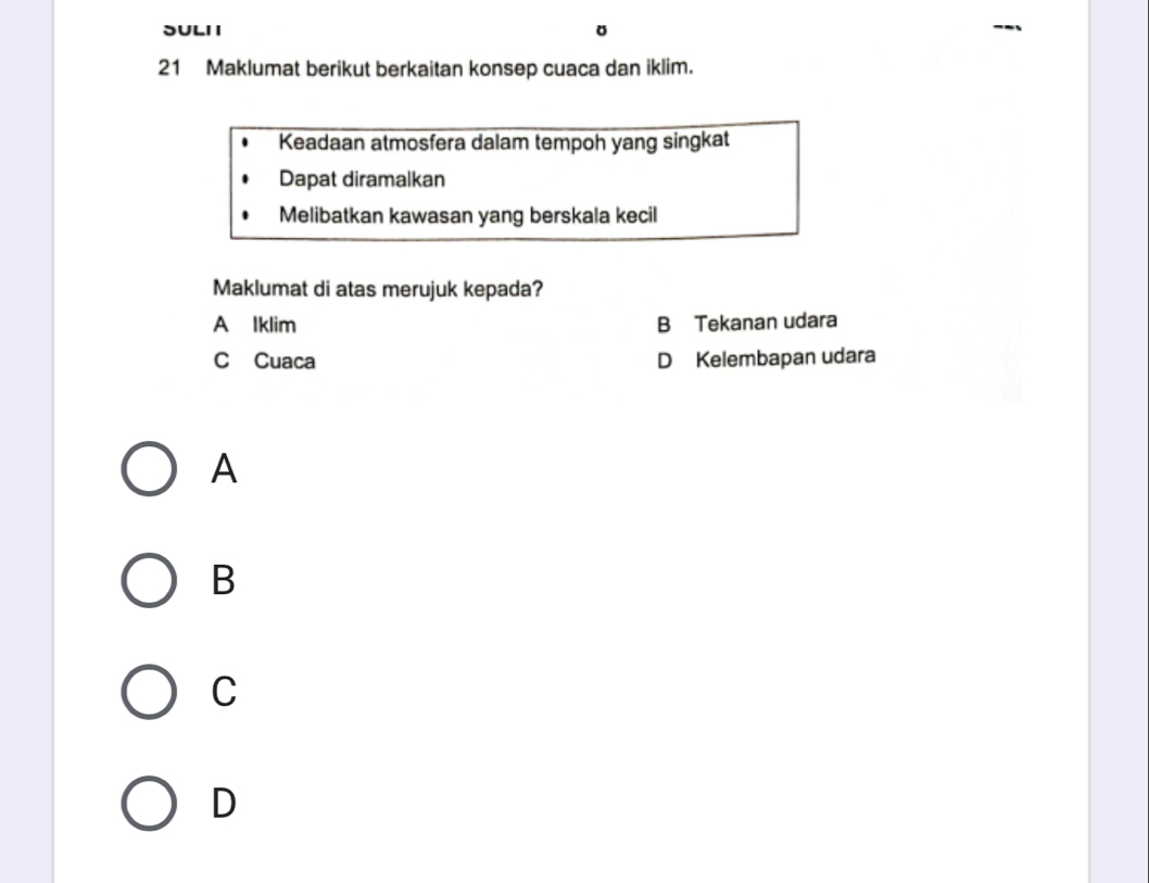 SULI I
21 Maklumat berikut berkaitan konsep cuaca dan iklim.
Keadaan atmosfera dalam tempoh yang singkat
Dapat diramalkan
Melibatkan kawasan yang berskala kecil
Maklumat di atas merujuk kepada?
A Iklim B Tekanan udara
C Cuaca D Kelembapan udara
A
B
C
D