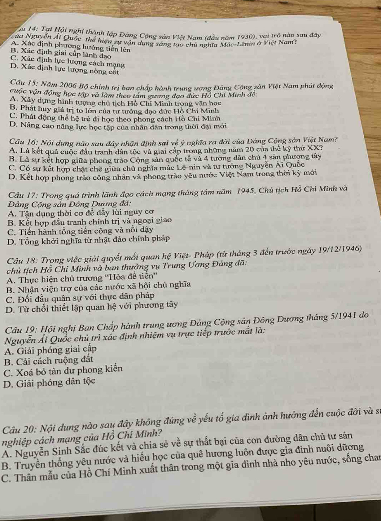 14: Tại Hội nghị thành lập Đảng Cộng sản Việt Nam (đầu năm 1930), vai tro o  au  đâ y
Nủa Nguyễn Ái Quốc thể hiện sự vận dụng sáng tạo chủ nghĩa Mác-Lênin ở Việt Nam?
A. Xác định phương hướng tiến lên
B. Xác định giai cấp lãnh đạo
C. Xác định lực lượng cách mạng
D. Xác định lực lượng nòng cốt
Câu 15: Năm 2006 Bộ chính trị ban chấp hành trung ương Đảng Cộng sản Việt Nam phát động
cuộc vận động học tập và làm theo tấm gương đạo đức Hồ Chi Minh đề:
A. Xây dựng hình tượng chủ tịch Hồ Chí Minh trong văn học
B. Phát huy giá trị to lớn của tư tưởng đạo đức Hồ Chí Minh
C. Phát động thế hệ trẻ đi học theo phong cách Hồ Chí Minh
D. Nâng cao năng lực học tập của nhân dân trong thời đại mới
Câu 16: Nội dung nào sau đây nhận định sai về ý nghĩa ra đời của Đảng Cộng sản Việt Nam?
A. Là kết quả cuộc đấu tranh dân tộc và giai cấp trong những năm 20 của thế kỷ thứ XX?
B. Là sự kết hợp giữa phong trào Cộng sản quốc tế và 4 tưởng dân chủ 4 sản phượng tây
C. Có sự kết hợp chặt chẽ giữa chủ nghĩa mác Lê-nin và tư tưởng Nguyễn Ái Quốc
D. Kết hợp phong trào công nhân và phong trào yêu nước Việt Nam trong thời kỳ mới
Câu 17: Trong quá trình lãnh đạo cách mạng tháng tám năm 1945, Chủ tịch Hồ Chí Minh và
Đảng Cộng sản Đông Dương đã:
A. Tận dụng thời cơ để đầy lùi nguy cơ
B. Kết hợp đấu tranh chính trị và ngoại giao
C. Tiến hành tổng tiến công và nổi dậy
D. Tổng khởi nghĩa từ nhật đảo chính pháp
Câu 18: Trong việc giải quyết mối quan hệ Việt- Pháp (từ tháng 3 đến trước ngày 19/12/1946)
chủ tịch Hồ Chí Minh và ban thường vụ Trung Ương Đảng đã:
A. Thực hiện chủ trương “Hòa để tiến”
B. Nhận viện trợ của các nước xã hội chủ nghĩa
C. Đối đầu quân sự với thực dân pháp
D. Từ chối thiết lập quan hệ với phương tây
Câu 19: Hội nghị Ban Chấp hành trung ương Đảng Cộng sản Đông Dương tháng 5/1941 do
Nguyễn Ái Quốc chủ trì xác định nhiệm vụ trực tiếp trước mắt là:
A. Giải phóng giai cấp
B. Cải cách ruộng đất
C. Xoá bỏ tàn dư phong kiến
D. Giải phóng dân tộc
Câu 20: Nội dung nào sau đây không đúng về yếu tố gia đình ảnh hưởng đến cuộc đời và sĩ
nghiệp cách mạng của Hồ Chí Minh?
A. Nguyễn Sinh Sắc đúc kết và chia sẻ về sự thất bại của con đường dân chủ tư sản
B. Truyền thống yêu nước và hiếu học của quê hương luôn được gia đình nuôi dữơng
C. Thần mẫu của Hồ Chí Minh xuất thân trong một gia đình nhà nho yêu nước, sống chan