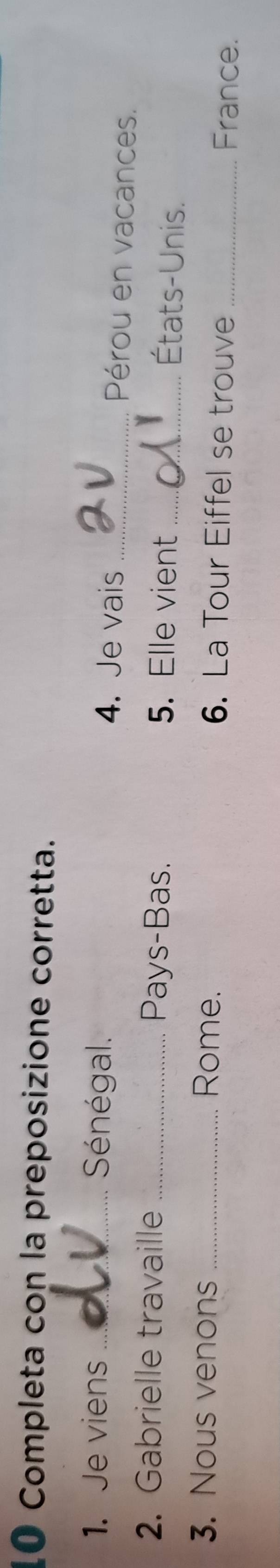 Completa con la preposizione corretta. 
1. Je viens _ Séénégal. 4. Je vais_ 
Pérou en vacances. 
2. Gabrielle travaille _Pays-Bas. 5. Elle vient_ 
États-Unis. 
3. Nous venons _Rome. 6. La Tour Eiffel se trouve France.