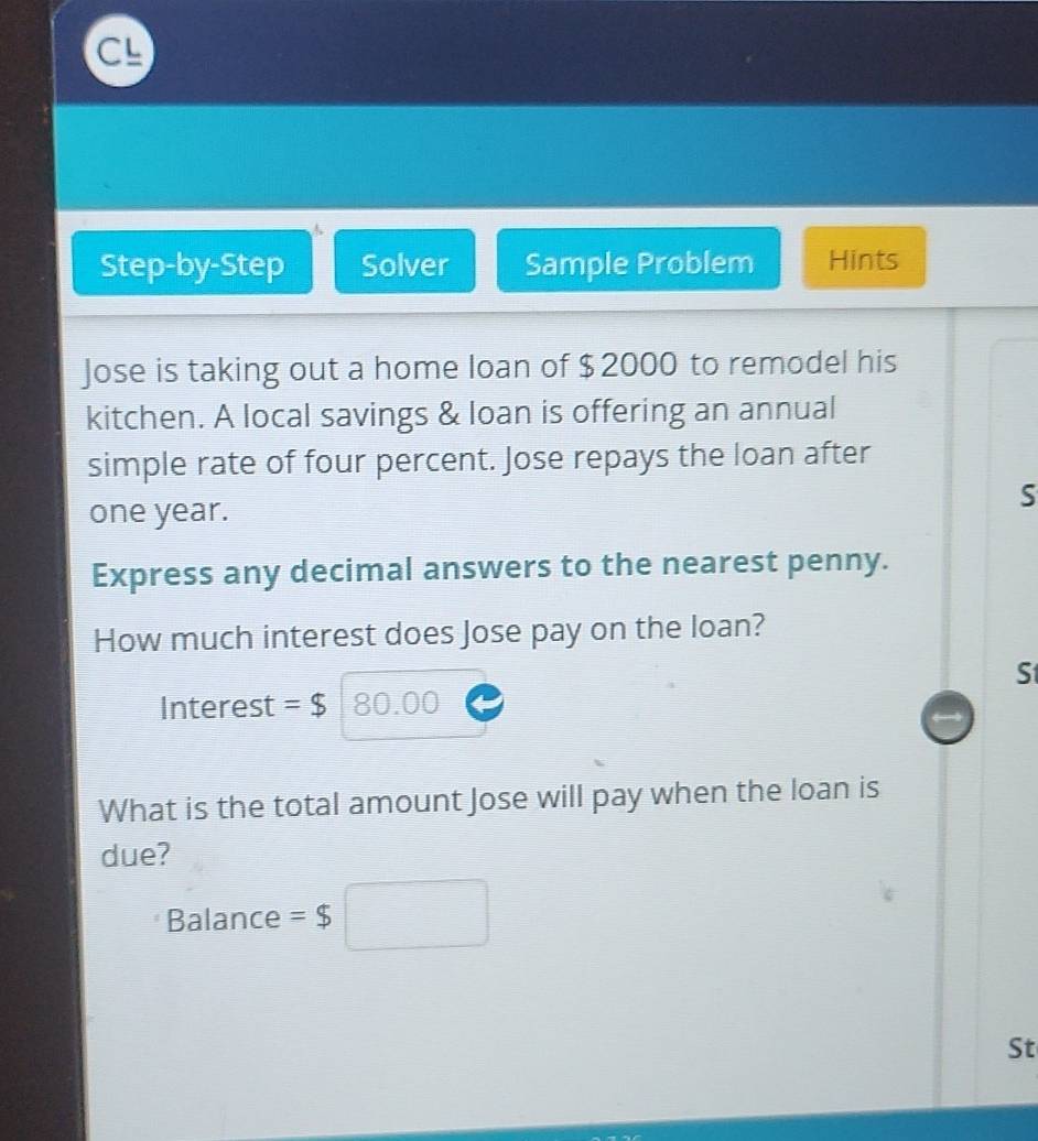 Step-by-Step Solver Sample Problem Hints 
Jose is taking out a home loan of $ 2000 to remodel his 
kitchen. A local savings & loan is offering an annual 
simple rate of four percent. Jose repays the loan after 
S
one year. 
Express any decimal answers to the nearest penny. 
How much interest does Jose pay on the loan? 
S 
Interest =$ 80.00
What is the total amount Jose will pay when the loan is 
due? 
Balance =$□
St