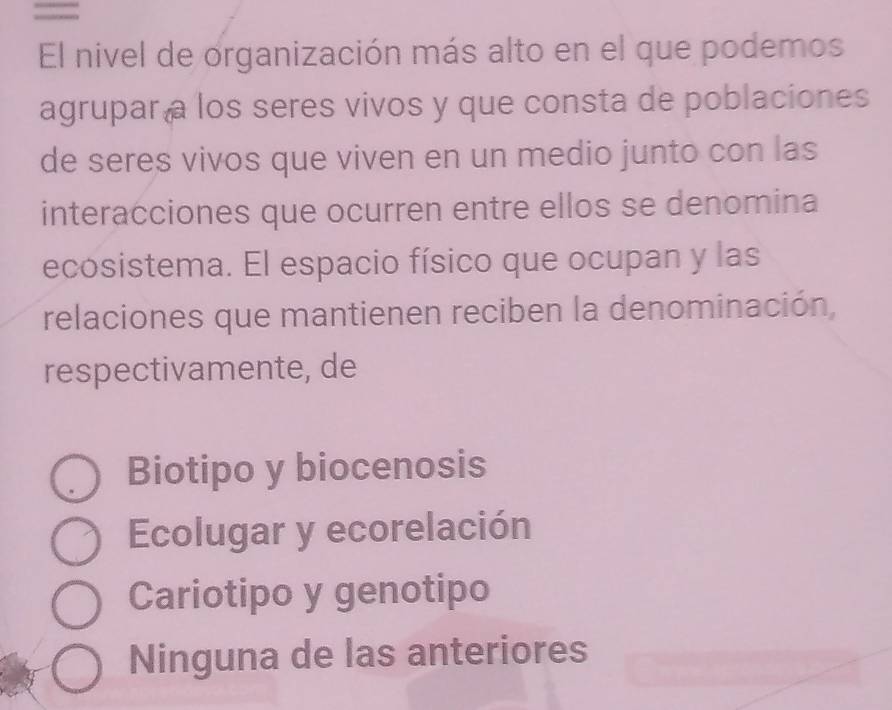 =
El nivel de organización más alto en el que podemos
agrupar a los seres vivos y que consta de poblaciones
de seres vivos que viven en un medio junto con las
interacciones que ocurren entre ellos se denomina
ecosistema. El espacio físico que ocupan y las
relaciones que mantienen reciben la denominación,
respectivamente, de
Biotipo y biocenosis
Ecolugar y ecorelación
Cariotipo y genotipo
Ninguna de las anteriores