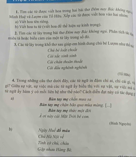 Tìm các từ được viết hoa trong hai bài thơ Đêm nay Bác không ngia 
Minh Huệ và Lượm của Tổ Hữu. Xếp các từ được viết hoa vào hai nhóm 
a) Viết hoa tên riêng. 
b) Viết hoa tu từ (viết hoa để thể hiện sự kính trọng). 
2. Tìm các từ láy trong bài thơ Đêm nay Bác không ngủ. Phân tích tác dự 
miêu tả hoặc biểu cảm của một từ láy trong số đó. 
3. Các từ láy trong khổ thơ sau giúp em hình dung chú bé Lượm như thể n 
Chú bé loắt choắt 
Cái xắc xinh xinh 
Cái chân thoăn thoắt 
Cái đầu nghênh nghênh 
(Tổ Hữu) 
4. Trong những câu thơ dưới đây, các từ ngữ in đậm chỉ ai, chỉ cái gì, và 
gì? Giữa sự vật, sự việc mà các từ ngữ ấy biểu thị với sự vật, sự việc mà c 
từ ngữ ấy hàm ý có mối liên hệ như thế nào? Cách diễn đạt này có tác dụng 
a) Bàn tay mẹ chắn mưa sa 
Bàn tay mẹ chặn bão qua mùa màng. [...] 
Bàn tay mẹ thức một đời 
Ả ơi này cái Mặt Trời bé con. 
(Bình Nguyên) 
b) Ngày Huế đỗ máu 
Chú Hà Nội về 
Tình cờ chủ, cháu 
Gặp nhau Hàng Bè.