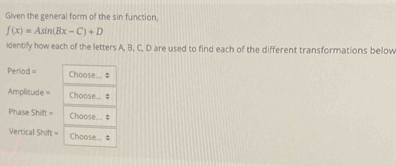 Given the general form of the sin function,
f(x)=Asin (Bx-C)+D
identify how each of the letters A, B, C, D are used to find each of the different transformations below 
Period = Choose 
Amplitude = Choose... 
Phase Shift = Choose... 
Vertical Shift = Choose.