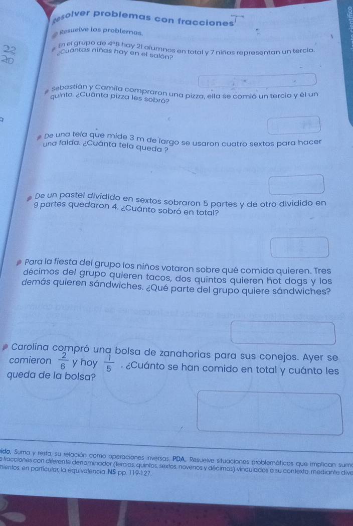 gesolver problemas con fracciones 
Resuelve los problemas. 
22 En el grupo de 4°B hay 21 alumnos en total y 7 niños representan un tercio 
Cuantas niñas hay en el salon?
20
# Sebastián y Camíla compraron una pizza, ella se comió un tercio y él un 
quinto. ¿Cuánta pizza les sobro? 
# De una tela que mide 3 m de largo se usaron cuatro sextos para hacer 
una falda. ¿Cuánta tela queda ? 
De un pastel dividido en sextos sobraron 5 partes y de otro dividido en
9 partes quedaron 4. ¿Cuánto sobró en total? 
Para la fiesta del grupo los niños votaron sobre qué comida quieren. Tres 
décimos del grupo quieren tacos, dos quintos quieren hot dogs y los 
demás quieren sándwiches. ¿Qué parte del grupo quiere sándwiches? 
Carolina compró una bolsa de zanahorias para sus conejos. Ayer se 
comieron  2/6  y hoy  1/5 . ¿Cuánto se han comido en total y cuánto les 
queda de la bolsa? 
ido. Suma y resta, su relación como operaciones inversas. PDA. Resuelve situaciones problemáticas que implican suma 
de fracciones con diferente denominador (tercios, quintos, sextos, novenos y décimos) vinculados a su contexto. mediante dive 
mientos, en particular, la equivalencia NS pp. 119-127.