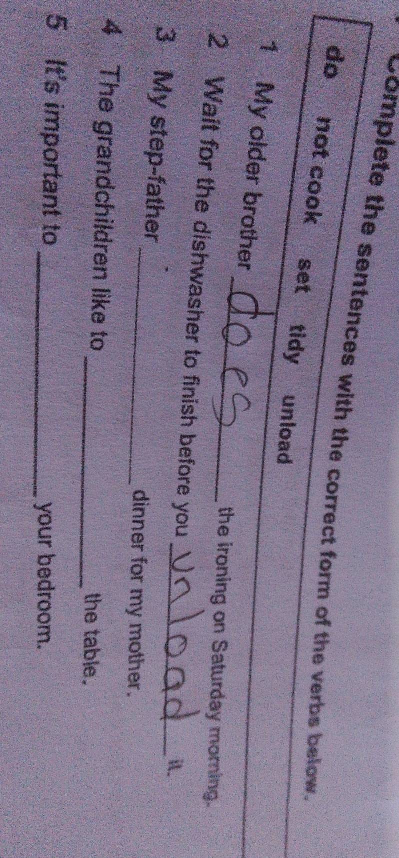 "Complete the sentences with the correct form of the verbs below. 
do not cook set tidy unload 
_ 
1 My older brother 
_ 
the ironing on Saturday morning. 
2 Wait for the dishwasher to finish before you 
_it. 
3 My step-father 
_dinner for my mother. 
4 The grandchildren like to _the table. 
5 It's important to_ 
your bedroom.