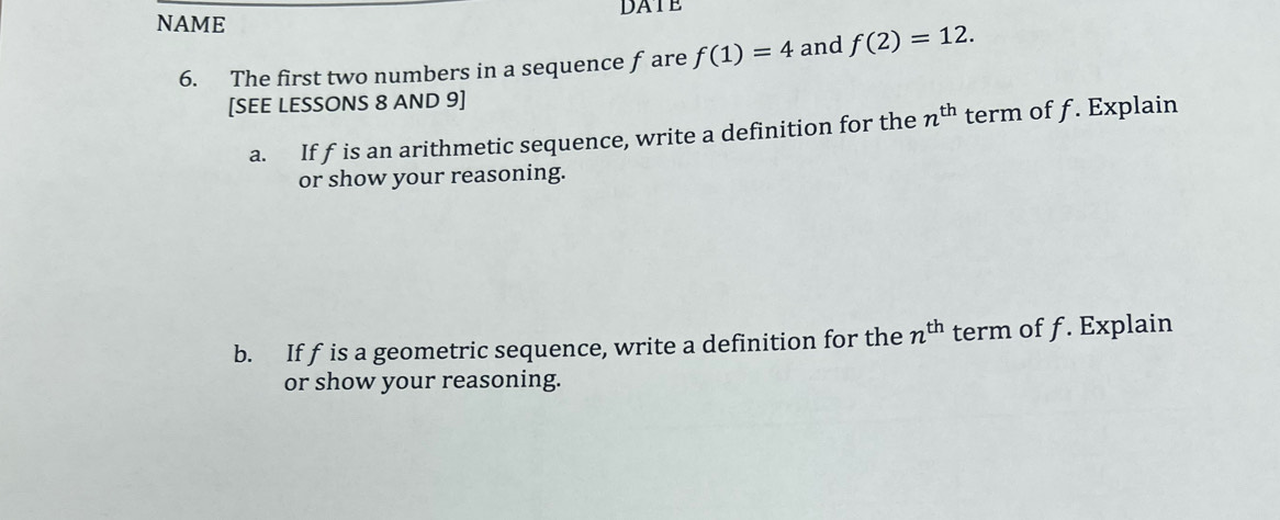 DATE 
NAME 
6. The first two numbers in a sequence f are f(1)=4 and f(2)=12. 
[SEE LESSONS 8 AND 9] 
a. If f is an arithmetic sequence, write a definition for the n^(th) term of f. Explain 
or show your reasoning. 
b. If f is a geometric sequence, write a definition for the n^(th) term of f. Explain 
or show your reasoning.