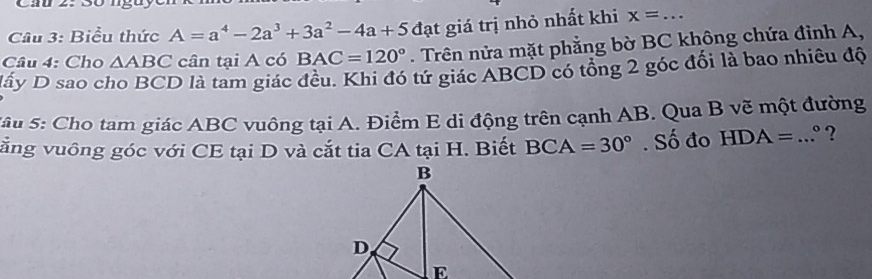 Cau 2. Bố ngt 
Câu 3: Biểu thức A=a^4-2a^3+3a^2-4a+5 ( đạt giá trị nhỏ nhất khi x=... 
Câu 4: Cho △ ABC cân tại A có BAC=120°. Trên nửa mặt phẳng bờ BC không chứa đỉnh A, 
Dấy D sao cho BCD là tam giác đều. Khi đó tứ giác ABCD có tổng 2 góc đối là bao nhiêu độ 
Sâu 5: Cho tam giác ABC vuông tại A. Điểm E di động trên cạnh AB. Qua B vẽ một đường 
vằng vuông góc với CE tại D và cắt tia CA tại H. Biết BCA=30°. Số đo HDA=...^circ  ?