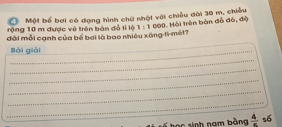 Một bổ bơi có dạng hình chữ nhật với chiều dài 30 m, chiều 
rộng 10 m được vẽ trên bản đổ tỉ lệ 1:1 000. Hỏi trên bản đồ đó, độ 
dài mỗi cạnh của bổ bơi là bao nhiêu xãng-ti-mét? 
_Bài giải 
_ 
_ 
_ 
_ 
_ 
_ 
học sinh nam bằng  4/5  số