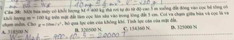 Một bủa máy có khối lượng M=400 kg thả rơi tự do từ độ cao 5 m xuống đất đóng vào cọc bê tổng có
khối lượng m=100 kg trên mặt đất làm cọc lún sâu vào trong lòng đất 5 cm. Coi va chạm giữa búa và cọc là va
chạm mêm. Cho g=10m/s^2 , bỏ qua lực cản của không khí. Tỉnh lực cản của mặt đất.
A. 318500 N B. 320500 N. C. 154360 N. D. 325000 N