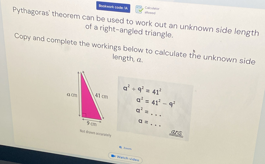 Calculator 
Bookwork code: 1A allowed 
Pythagoras' theorem can be used to work out an unknown side length 
of a right-angled triangle. 
Copy and complete the workings below to calculate the unknown side 
length, a.
a^2+9^2=41^2
a^2=41^2-9^2
a^2= _ 
a=
_ 
Not drawn accurately 
ans 
Q Zoom 
Watch video