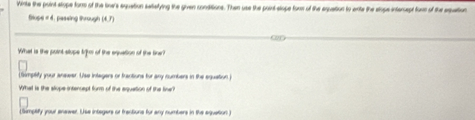 Wite the paint stope form of the line's equation satiefying the given conditions. Then use the paint-slope form of the equation to write the stops intercept fore of the squation 
Slupe #4. passing through (4,7)
What is the point-stope trom of the equation of the line? 
(Simplify your answer. Use inlegers or fractions for any numbers in the equation.) 
What is the slope intercept form of the equation of the line? 
(Simplify your answer. Usa integers or tractions for any numbers in the equation.)