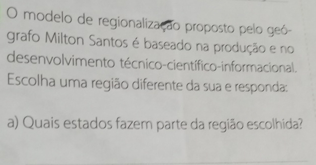 modelo de regionalização proposto pelo geó- 
grafo Milton Santos é baseado na produção e no 
desenvolvimento técnico-científico-informacional. 
Escolha uma região diferente da sua e responda: 
a) Quais estados fazem parte da região escolhida?