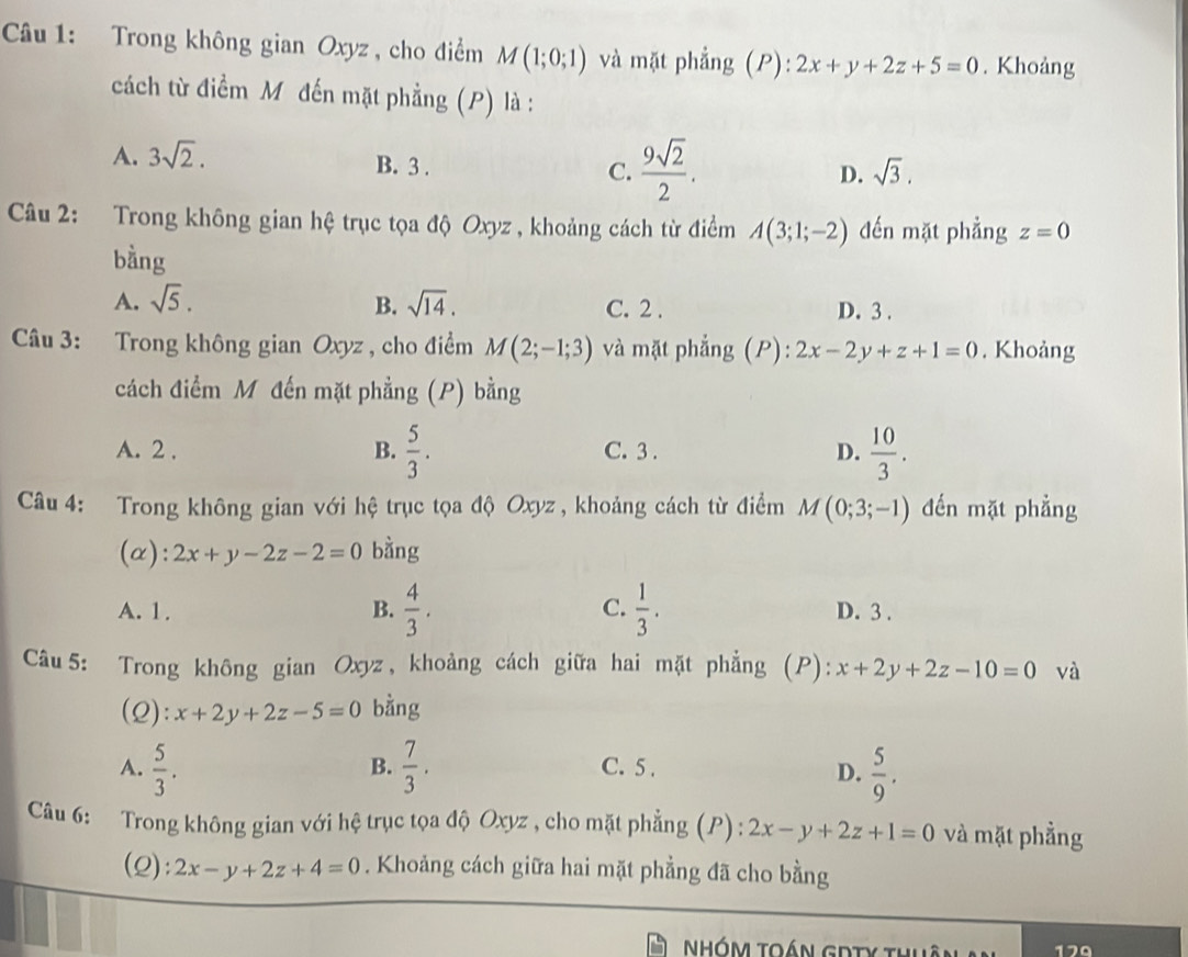 Trong không gian Oxyz , cho điểm M(1;0;1) và mặt phẳng (P):2x+y+2z+5=0. Khoảng
cách từ điểm Mỹ đến mặt phẳng (P) là :
A. 3sqrt(2).
B. 3 .
C.  9sqrt(2)/2 .
D. sqrt(3).
Câu 2: Trong không gian hệ trục tọa độ Oxyz , khoảng cách từ điểm A(3;1;-2) đến mặt phẳng z=0
bàng
A. sqrt(5). B. sqrt(14). C. 2 . D. 3 .
Câu 3: Trong không gian Oxyz , cho điểm M(2;-1;3) và mặt phẳng (P): 2x-2y+z+1=0. Khoảng
cách điểm M đến mặt phẳng (P) bằng
A. 2 . B.  5/3 . C. 3 . D.  10/3 .
Câu 4: Trong không gian với hệ trục tọa độ Oxyz , khoảng cách từ điểm M(0;3;-1) đến mặt phẳng
(α): 2x+y-2z-2=0 bằng
A. 1. B.  4/3 . C.  1/3 . D. 3 .
Câu5: Trong không gian Oxyz , khoảng cách giữa hai mặt phẳng (P) x+2y+2z-10=0 và
(2): x+2y+2z-5=0 bằng
A.  5/3 .  7/3 . C. 5 . D.  5/9 .
B.
Câu 6: Trong không gian với hệ trục tọa độ Oxyz , cho mặt phẳng (P) : 2x-y+2z+1=0 và mặt phẳng
(2): 2x-y+2z+4=0. Khoảng cách giữa hai mặt phẳng đã cho bằng
NHóm toán GDTy thuân 179