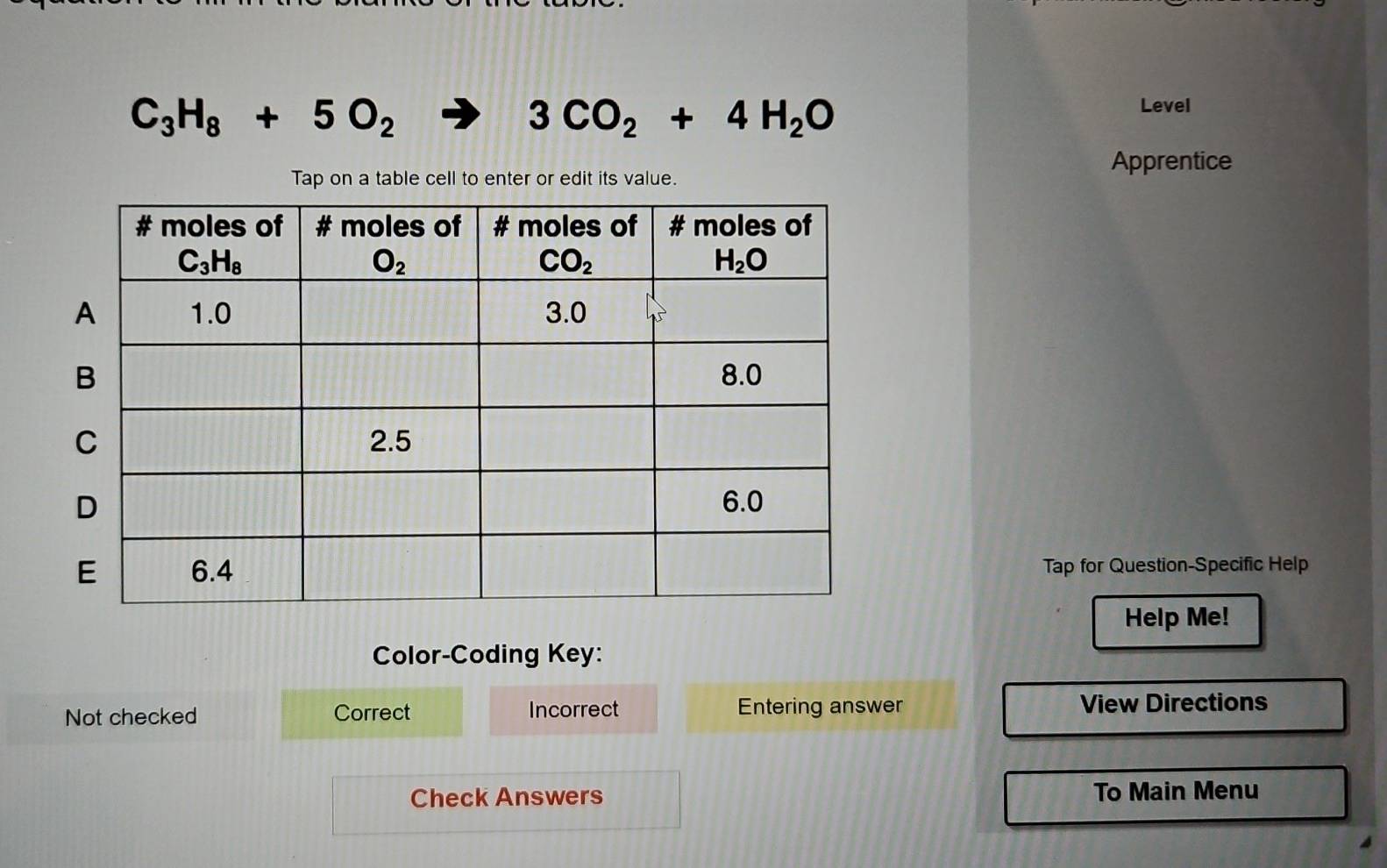 C_3H_8+5O_2
3CO_2+4H_2O
Level
Apprentice
Tap on a table cell to enter or edit its value.
Tap for Question-Specific Help
Help Me!
Color-Coding Key:
Not checked Correct Incorrect Entering answer View Directions
Check Answers To Main Menu