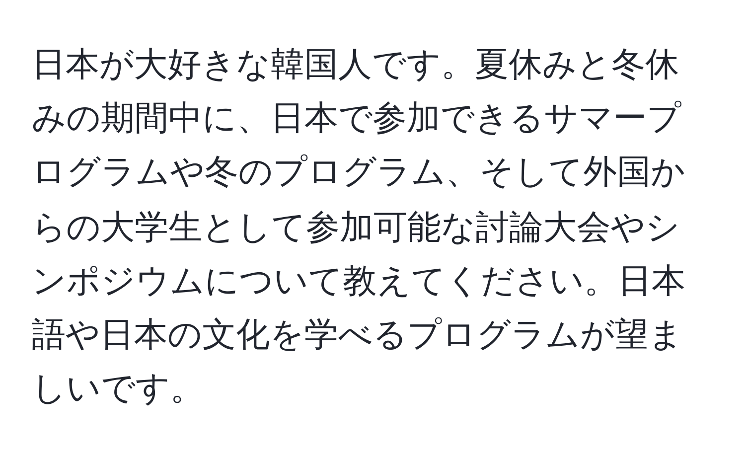 日本が大好きな韓国人です。夏休みと冬休みの期間中に、日本で参加できるサマープログラムや冬のプログラム、そして外国からの大学生として参加可能な討論大会やシンポジウムについて教えてください。日本語や日本の文化を学べるプログラムが望ましいです。