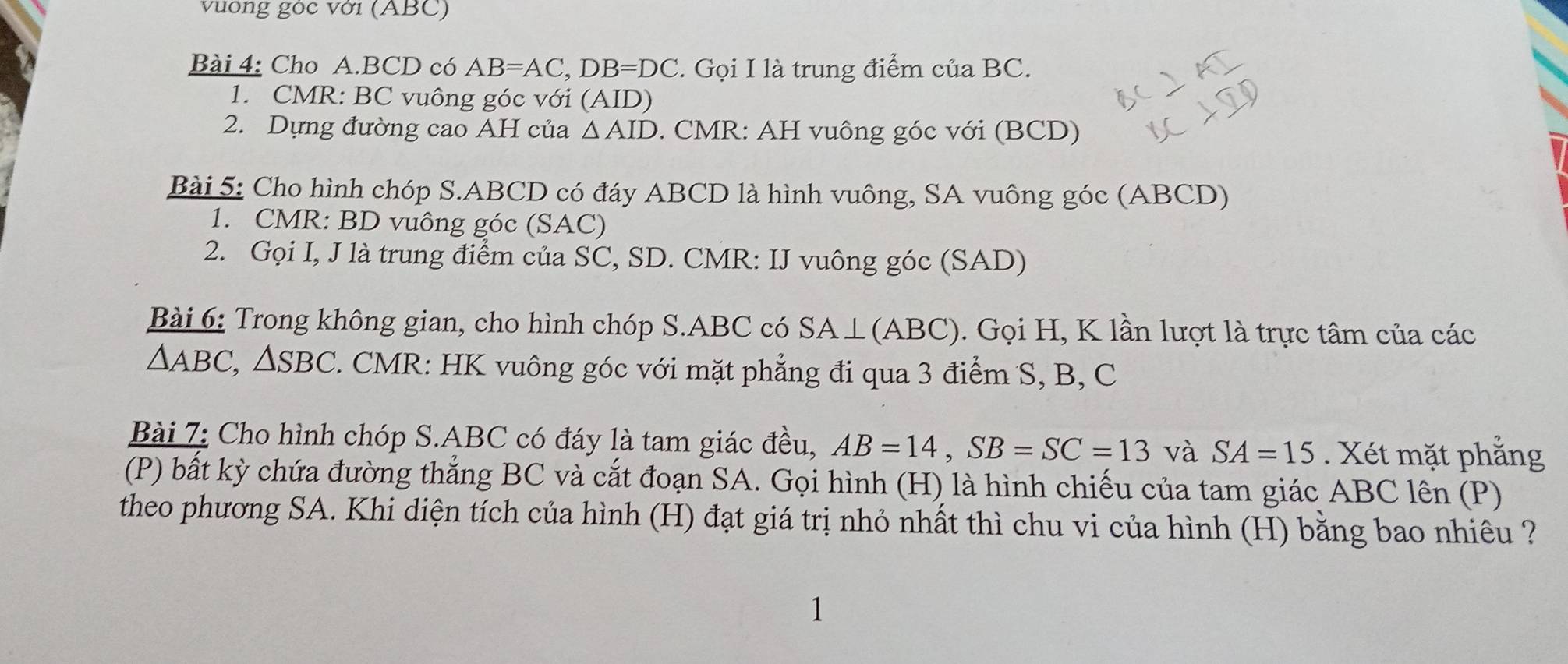 vuống gòc với (ABC) 
Bài 4: Cho A. BCD có AB=AC, DB=DC. Gọi I là trung điểm của BC. 
1. CMR : BC vuông góc với (AID) 
2. Dựng đường cao AH của △ AID. CMR: AH vuông góc với (BCD) 
Bài 5: Cho hình chóp S. ABCD có đáy ABCD là hình vuông, SA vuông góc (ABCD) 
1. CMR : BD vuông góc (SAC) 
2. Gọi I, J là trung điểm của SC, SD. CMR : IJ vuông góc (SAD) 
Bài 6: Trong không gian, cho hình chóp S. ABC có SA⊥ (ABC). Gọi H, K lần lượt là trực tâm của các
△ ABC, △ SBC 2. CMR : HK vuông góc với mặt phẳng đi qua 3 điểm S, B, C
Bài 7: Cho hình chóp S. ABC có đáy là tam giác đều, AB=14, SB=SC=13 và SA=15. Xét mặt phẳng 
(P) bất kỳ chứa đường thắng BC và cắt đoạn SA. Gọi hình (H) là hình chiếu của tam giác ABC lên (P) 
theo phương SA. Khi diện tích của hình (H) đạt giá trị nhỏ nhất thì chu vi của hình (H) bằng bao nhiêu ? 
1