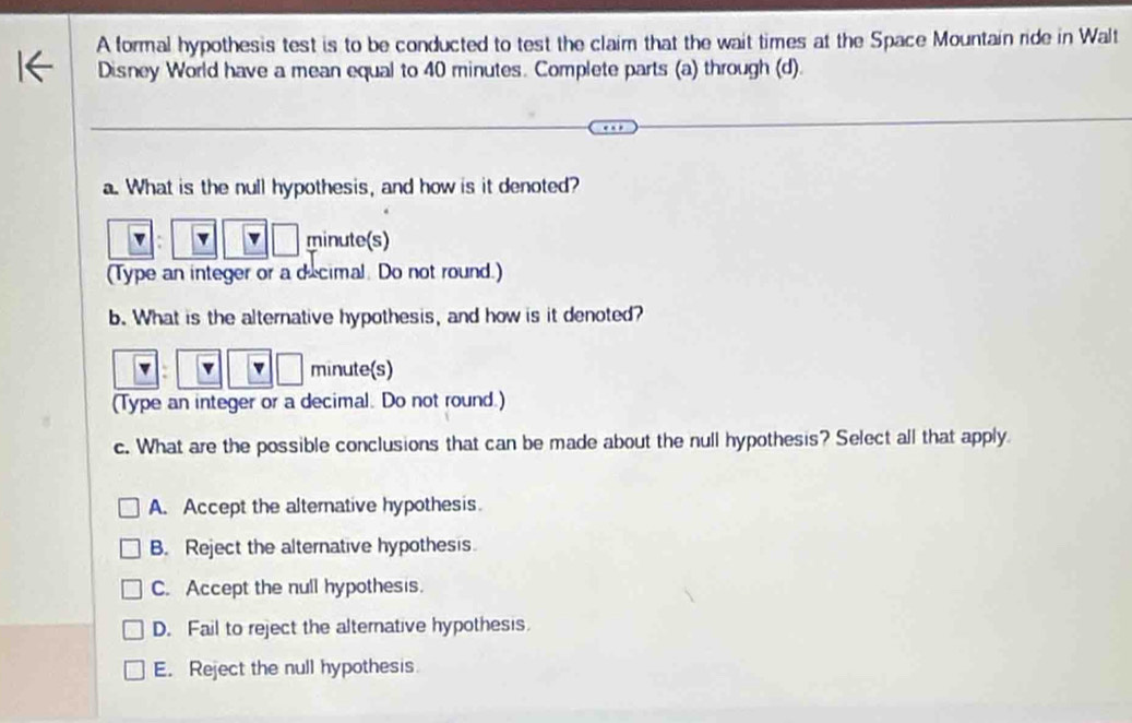 A formal hypothesis test is to be conducted to test the claim that the wait times at the Space Mountain ride in Walt
Disney World have a mean equal to 40 minutes. Complete parts (a) through (d).
a. What is the null hypothesis, and how is it denoted?
minute(s)
(Type an integer or a decimal. Do not round.)
b. What is the alternative hypothesis, and how is it denoted?
minute(s)
(Type an integer or a decimal. Do not round.)
c. What are the possible conclusions that can be made about the null hypothesis? Select all that apply
A. Accept the alterative hypothesis.
B. Reject the alternative hypothesis.
C. Accept the null hypothesis.
D. Fail to reject the alternative hypothesis.
E. Reject the null hypothesis.