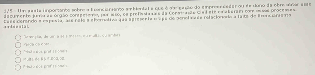 1/5 - Um ponto importante sobre o licenciamento ambiental é que é obrigação do empreendedor ou do dono da obra obter esse
documento junto ao órgão competente, por isso, os profissionais da Construção Civil até colaboram com esses processos.
Considerando o exposto, assinale a alternativa que apresenta o tipo de penalidade relacionada a falta de licenciamento
ambiental.
Detenção, de um a seis meses, ou multa, ou ambas.
Perda da obra.
Prisão dos profissionais.
Multa de R$ 5.000,00.
Prisão dos profissionais.