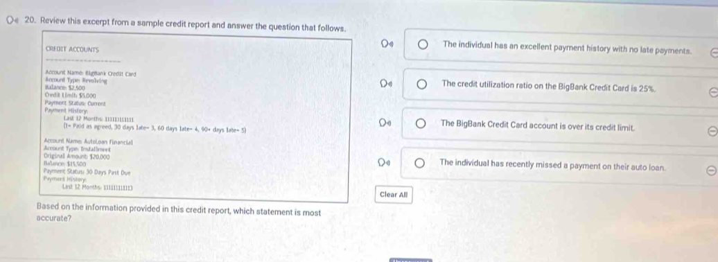 Review this excerpt from a sample credit report and answer the question that follows. 
CREDIT ACCOUNTS 
_ 
D The individual has an excellent payment history with no late payments. 
Account Name: BigBank Credit Card 
Account Types Revolving The credit utilization ratio on the BigBank Credit Card is 25%. 
Balance: $2,500
Credit Limit $5.000
Payment Status: Current 
Payment Hisfory 
Last 12 Months : 11111)111111 The BigBank Credit Card account is over its credit limit. 
(1-Paida s agreed. 30dayslate-3,60dayslate-4,90· days late=5)
Account Name: Autoloan Financial 
Account Type: Installment 
Original Amount $20,000 The individual has recently missed a payment on their auto loan. 
Balance $15,500
Payment Statusi 30 Days Past Due 
Payment Histore Clear All 
Last 12 Months : 111111111113
Based on the information provided in this credit report, which statement is most 
accurate?