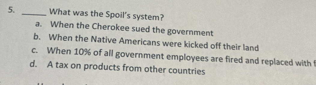 What was the Spoil’s system?
a. When the Cherokee sued the government
b. When the Native Americans were kicked off their land
c. When 10% of all government employees are fired and replaced with f
d. A tax on products from other countries