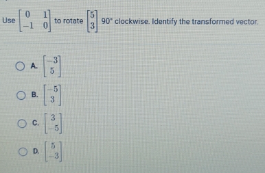 Use beginbmatrix 0&1 -1&0endbmatrix to rotate beginbmatrix 5 3endbmatrix 90° clockwise. Identify the transformed vector.
A. beginbmatrix -3 5endbmatrix
B. beginbmatrix -5 3endbmatrix
C. beginbmatrix 3 -5endbmatrix
D. beginbmatrix 5 -3endbmatrix