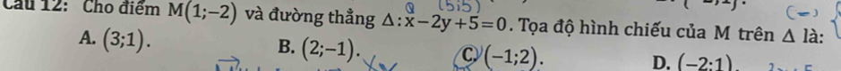 Cu 12: Cho điểm M(1;-2) và đường thẳng △ :x-2y+5=0. Tọa độ hình chiếu của M trên △ la :
A. (3;1).
B. (2;-1).
C (-1;2).
D. (-2:1)