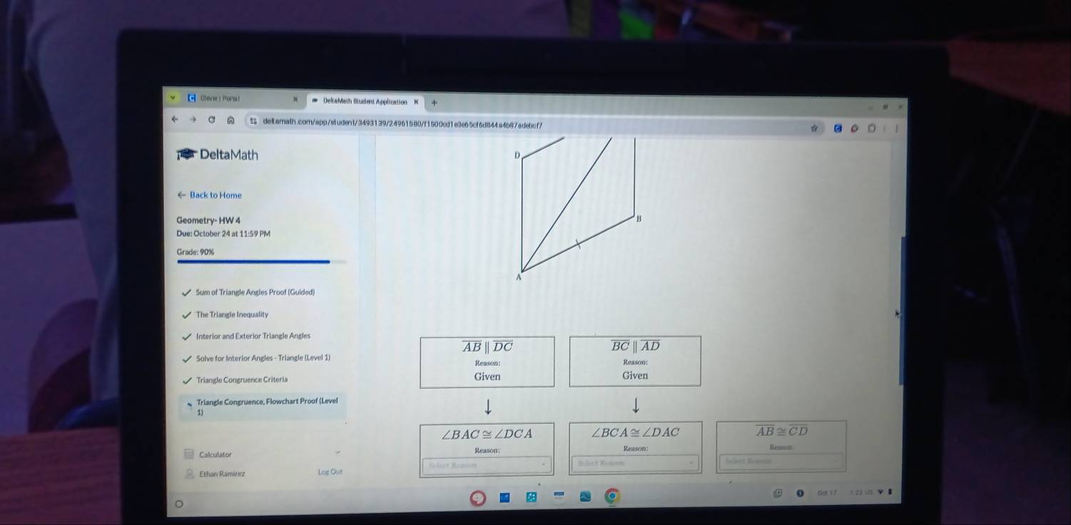 Clever | Porsal DeltaMath Student Apolication 
% deiLarath.com/app/student/3493139/24961580/f1500cd1e3e65cf6d844a4b87adebcf7 
DeltaMath 
← Back to Home 
Geometry- HW 4 
Due: October 24 at 11:59 PM 
Grade: 90% 
The Triangle Inequality 
Interior and Exterior Triangle Angles
overline ABparallel overline DC
overline BCparallel overline AD
Solve for Interior Angles - Triangle (Level 1) Reason: Reason 
Triangle Congruence Criteria Given Given 
Triangle Congruence, Flowchart Proof (Level 
1)
∠ BAC≌ ∠ DCA ∠ BCA≌ ∠ DAC
overline AB≌ overline CD
Reason: Reason Ressaces 
Ethan Ramírez Loe Out Selet Rooon 
act Ken