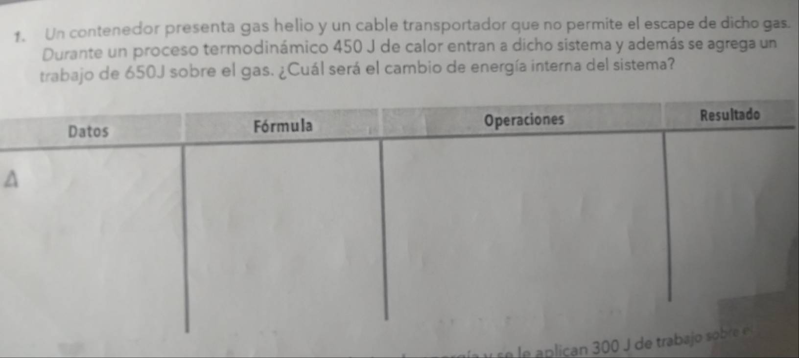 Un contenedor presenta gas helio y un cable transportador que no permite el escape de dicho gas. 
Durante un proceso termodinámico 450 J de calor entran a dicho sistema y además se agrega un 
trabajo de 650J sobre el gas. ¿Cuál será el cambio de energía interna del sistema? 
A 
le apliçan 300 J