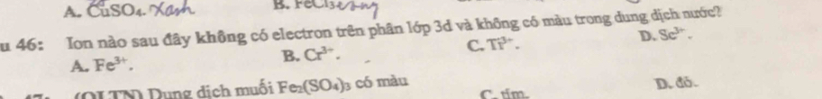 A. B. Fe
Su 46: Ion nào sau đây không có electron trên phân lớp 3d và không có màu trong dung dịch nước?
C. TP^(3+). D. Se^(3+).
A. Fe^(3+).
B. Cr^(3+). 
(OLTN) Dung dịch muối Fe_2(SO_4) 3 có màu C. tim.
D. đỏ.