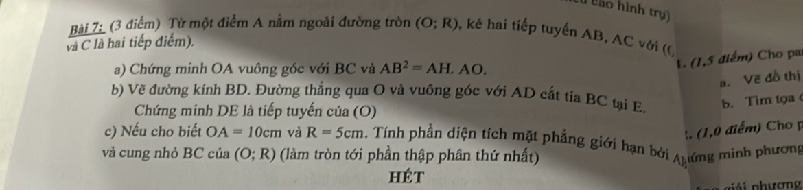 São hình trụ) 
Bài 7: (3 điểm) Từ một điểm A nằm ngoài đường tròn (O;R) , kê hai tiếp tuyến AB, AC với ((, 
vlà C là hai tiếp điểm). 
a) Chứng minh OA vuông góc với BC và AB^2=AH.AO. 
1. (1,5 điểm) Cho pa 
a. Vẽ đồ thị 
b) Vẽ đường kính BD. Đường thẳng qua O và vuông góc với AD cắt tia BC tại E. 
b. Tim tọa 
Chứng minh DE là tiếp tuyến của (O) 
:. (1,0 điểm) Cho p
c) Nếu cho biết OA=10cm và R=5cm ính phần diện tích mặt phẳng giới hạn bở 
và cung nhỏ l 3C của (O;R) (làm tròn tới phần thập phân thứ nhất) l ứng minh phương 
hét 
p ải p hương