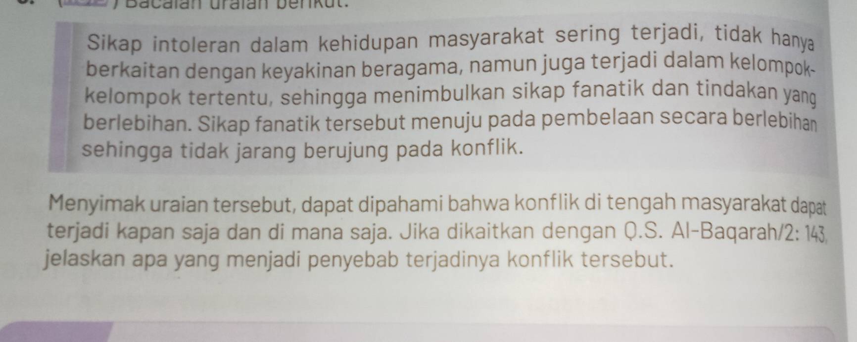 Bacalan uralan benkut. 
Sikap intoleran dalam kehidupan masyarakat sering terjadi, tidak hanya 
berkaitan dengan keyakinan beragama, namun juga terjadi dalam kelompok- 
kelompok tertentu, sehingga menimbulkan sikap fanatik dan tindakan yang 
berlebihan. Sikap fanatik tersebut menuju pada pembelaan secara berlebihan 
sehingga tidak jarang berujung pada konflik. 
Menyimak uraian tersebut, dapat dipahami bahwa konflik di tengah masyarakat dapat 
terjadi kapan saja dan di mana saja. Jika dikaitkan dengan Q.S. Al-Baqarah/ 2: 143
jelaskan apa yang menjadi penyebab terjadinya konflik tersebut.