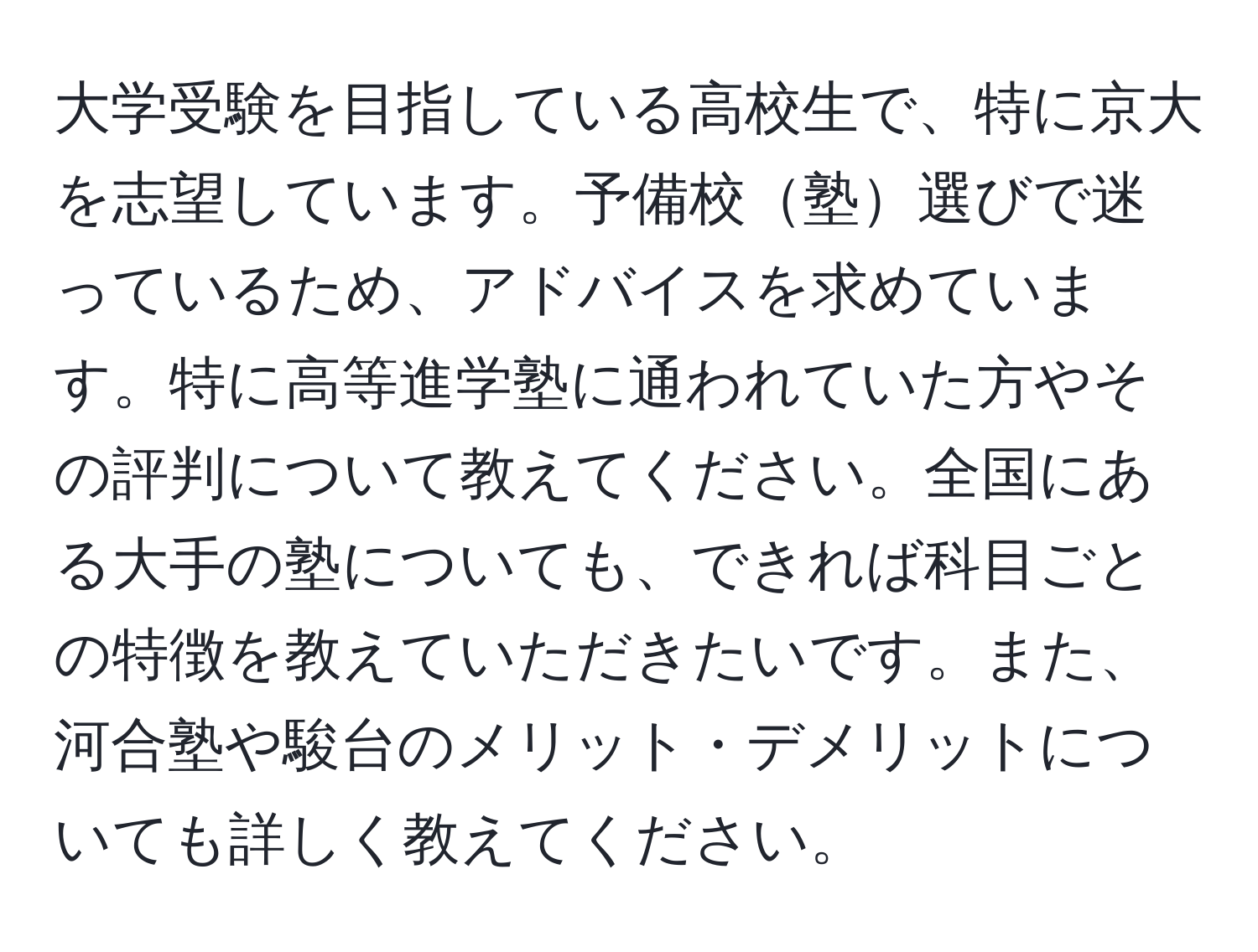 大学受験を目指している高校生で、特に京大を志望しています。予備校塾選びで迷っているため、アドバイスを求めています。特に高等進学塾に通われていた方やその評判について教えてください。全国にある大手の塾についても、できれば科目ごとの特徴を教えていただきたいです。また、河合塾や駿台のメリット・デメリットについても詳しく教えてください。