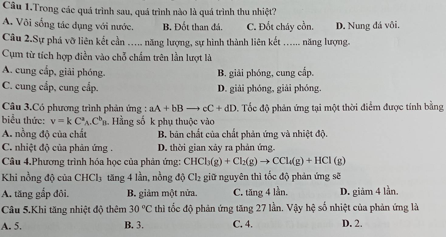 Câu 1.Trong các quá trình sau, quá trình nào là quá trình thu nhiệt?
A. Vôi sống tác dụng với nước. B. Đốt than đá. C. Đốt cháy cồn. D. Nung đá vôi.
Câu 2.Sự phá vỡ liên kết cần ….... năng lượng, sự hình thành liên kết ...... năng lượng.
Cụm từ tích hợp điền vào chỗ chấm trên lần lượt là
A. cung cấp, giải phóng. B. giải phóng, cung cấp.
C. cung cấp, cung cấp. D. giải phóng, giải phóng.
Câu 3.Có phương trình phản ứng : aA+bBto cC+dD. Tốc độ phản ứng tại một thời điểm được tính bằng
biểu thức: v=kC^a_A.C^b_B. Hằng số k phụ thuộc vào
A. nồng độ của chất B. bản chất của chất phản ứng và nhiệt độ.
C. nhiệt độ của phản ứng . D. thời gian xảy ra phản ứng.
Câu 4.Phương trình hóa học của phản ứng: CHCl_3(g)+Cl_2(g)to CCl_4(g)+HCl(g)
Khi nồng độ của CHCl_3 tăng 4 lần, nồng độ Cl_2 giữ nguyên thì tốc độ phản ứng sẽ
A. tăng gấp đôi. B. giảm một nửa. C. tăng 4 lần. D. giảm 4 lần.
Câu 5.Khi tăng nhiệt độ thêm 30°C thì tốc độ phản ứng tăng 27 lần. Vậy hệ số nhiệt của phản ứng là
A. 5. B. 3. C. 4. D. 2.