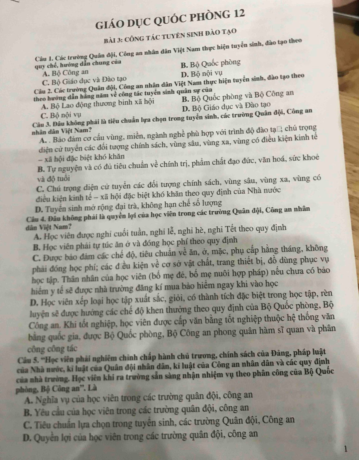 giÁO DỤC QUỐC PHÒNG 12
bài 3: CÔNG TáC TUYÊN SINH đàO tạO
Câu 1. Các trường Quân đội, Công an nhân dân Việt Nam thực hiện tuyển sinh, đào tạo theo
quy chế, hướng dẫn chung của
A. Bộ Công an B. Bộ Quốc phòng
C. Bộ Giáo dục và Đào tạo D. Bộ nội vụ
Câu 2. Các trường Quân đội, Công an nhân dân Việt Nam thực hiện tuyển sinh, đào tạo theo
theo hướng dẫn hằng năm về công tác tuyển sinh quân sự của
A. Bộ Lao động thương binh xã hội B. Bộ Quốc phòng và Bộ Công an
C. Bộ nội vụ D. Bộ Giáo dục và Đào tạo
Câu 3. Đâu không phải là tiêu chuẩn lựa chọn trong tuyển sinh, các trường Quân đội, Công an
nhân dân Việt Nam?
A. . Bảo đảm cơ cấu vùng, miền, ngành nghề phù hợp với trình độ đào tạổ; chú trọng
diện cử tuyển các đối tượng chính sách, vùng sâu, vùng xa, vùng có điều kiện kinh tế
xã hội đặc biệt khó khăn
B. Tự nguyện và có đủ tiêu chuẩn về chính trị, phẩm chất đạo đức, văn hoá, sức khoẻ
và độ tuổi
C. Chú trọng diện cử tuyển các đối tượng chính sách, vùng sâu, vùng xa, vùng có
điều kiện kinh tế - xã hội đặc biệt khó khăn theo quy định của Nhà nước
D. Tuyển sinh mở rộng đại trà, không hạn chế số lượng
Câu 4. Đâu không phải là quyền lợi của học viên trong các trường Quân đội, Công an nhân
dân Việt Nam?
A. Học viên được nghi cuối tuần, nghi lễ, nghi hè, nghi Tết theo quy định
B. Học viên phải tự túc ăn ở và đóng học phí theo quy định
C. Được bảo đảm các chế độ, tiêu chuẩn về ăn, ở, mặc, phụ cấp hằng tháng, không
phải đóng học phí; các đều kiện về cơ sở vật chất, trang thiết bị, đồ dùng phục vụ
học tập. Thân nhân của học viên (bố mẹ đẻ, bố mẹ nuôi hợp pháp) nếu chưa có bảo
hiểm y tế sẽ được nhà trường đăng kí mua bảo hiểm ngay khi vào học
D. Học viên xếp loại học tập xuất sắc, giỏi, có thành tích đặc biệt trong học tập, rèn
luyện sẽ được hướng các chế độ khen thưởng theo quy định của Bộ Quốc phòng, Bộ
Công an. Khi tốt nghiệp, học viên được cấp văn bằng tốt nghiệp thuộc hệ thống văn
bằng quốc gia, được Bộ Quốc phòng, Bộ Công an phong quân hàm sĩ quan và phân
công công tác
Câu 5. *Học viên phải nghiêm chỉnh chấp hành chủ trương, chính sách của Đảng, pháp luật
của Nhà nước, kỉ luật của Quân đội nhân dân, kĩ luật của Công an nhân dân và các quy định
của nhà trường. Học viên khi ra trường sẵn sàng nhận nhiệm vụ theo phân công của Bộ Quốc
phòng, Bộ Công an'. Là
A. Nghĩa vụ của học viên trong các trường quân đội, công an
B. Yêu cầu của học viên trong các trường quân đội, công an
C. Tiêu chuẩn lựa chọn trong tuyển sinh, các trường Quân đội, Công an
D. Quyền lợi của học viên trong các trường quân đội, công an
1