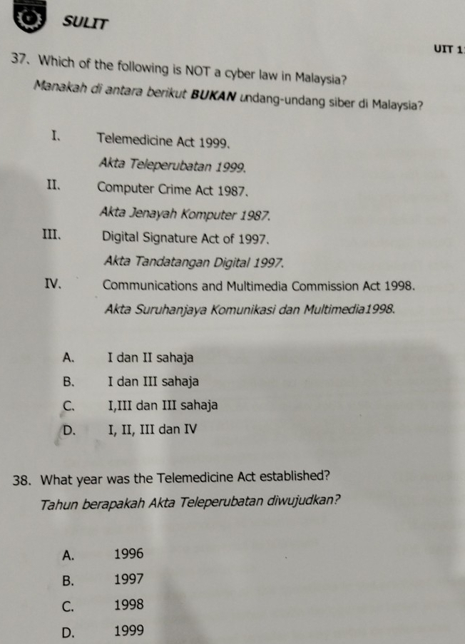 SULIT
UIT 1
37. Which of the following is NOT a cyber law in Malaysia?
Manakah di antara berikut BUKAN undang-undang siber di Malaysia?
I、 Telemedicine Act 1999.
Akta Teleperubatan 1999.
II. Computer Crime Act 1987.
Akta Jenayah Komputer 1987.
III、 Digital Signature Act of 1997.
Akta Tandatangan Digital 1997.
IV. Communications and Multimedia Commission Act 1998.
Akta Suruhanjaya Komunikasi dan Multimedia1998.
A. I dan II sahaja
B. I dan III sahaja
C. I,III dan III sahaja
D. I, II, III dan IV
38. What year was the Telemedicine Act established?
Tahun berapakah Akta Teleperubatan diwujudkan?
A. 1996
B. 1997
C. 1998
D. 1999