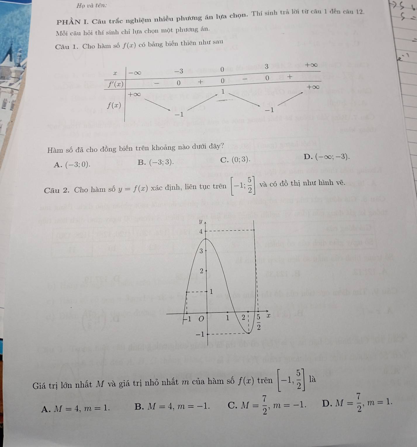 Họ và tên:
PHÀN I. Câu trắc nghiệm nhiều phương án lựa chọn. Thí sinh trả lời từ câu 1 đến câu 12.
Mỗi cāu hỏi thí sinh chỉ lựa chọn một phương án.
Câu 1. Cho hàm số f(x) có bảng biến thiēn như sau
Hàm số đã cho đồng biến trên khoảng nào dưới đây?
D. (-∈fty ;-3).
A. (-3;0).
B. (-3;3).
C. (0;3).
Câu 2. Cho hàm số y=f(x) xác định, liên tục trên [-1; 5/2 ] và có đồ thị như hình vẽ.
Giá trị lớn nhất M và giá trị nhỏ nhất m của hàm số f(x) trên [-1, 5/2 ] là
A. M=4,m=1. B. M=4,m=-1. C. M= 7/2 ,m=-1. D. M= 7/2 ,m=1.