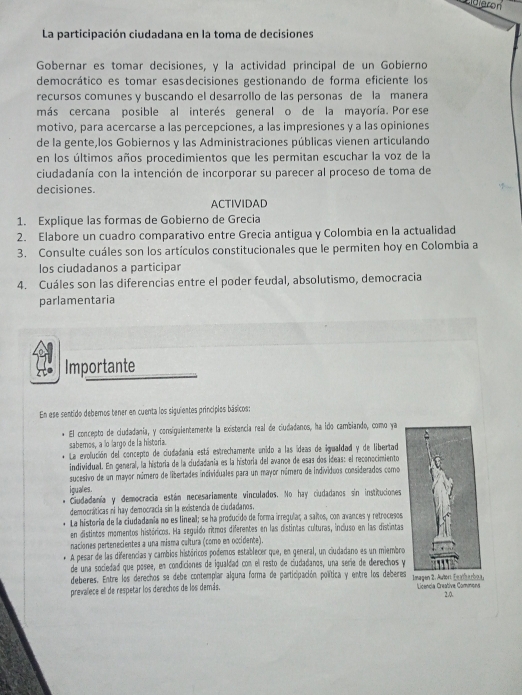 La participación ciudadana en la toma de decisiones
Gobernar es tomar decisiones, y la actividad principal de un Gobierno
democrático es tomar esasdecisiones gestionando de forma eficiente los
recursos comunes y buscando el desarrollo de las personas de la manera
más cercana posible al interés general o de la mayoría. Por ese
motivo, para acercarse a las percepciones, a las impresiones y a las opiniones
de la gente,los Gobiernos y las Administraciones públicas vienen articulando
en los últimos años procedimientos que les permitan escuchar la voz de la
ciudadanía con la intención de incorporar su parecer al proceso de toma de
decisiones.
ACTIVIDAD
1. Explique las formas de Gobierno de Grecia
2. Elabore un cuadro comparativo entre Grecia antigua y Colombia en la actualidad
3. Consulte cuáles son los artículos constitucionales que le permiten hoy en Colombia a
los ciudadanos a participar
4. Cuáles son las diferencias entre el poder feudal, absolutismo, democracia
parlamentaria
Importante
En ese sentido debemos tener en cuenta los siguientes principios básicos:
El concepto de ciudadania, y consiguientemente la existencia real de ciudadanos, ha ido cambiando, como ya
sabemos, a lo largo de la historia.
La evolución del concepto de ciudadania está estrechamente unido a las ídeas de igualdad y de libertad
individual. En general, la historia de la ciudadania es la historia del avance de esas dos ideas: el reconocimiento
sucesivo de un mayor número de libertades individuales para un mayor número de individuos considerados como
iguales.
Ciudadanía y democracia están necesariamente vinculados. No hay ciudadanos sin instituciones
democráticas ni hay democracia sin la existencia de ciudadanos.
La historia de la ciudadania no es lineal; se ha producido de forma irregulaç a saños, con avances y retrocesos
en distintos momentos históricos. Ha seguido ritmos diferentes en las distintas culturas, incluso en las distintas
naciones pertenecientes a una misma cultura (como en occidente).
A pesar de las diferencias y cambios históricos podemos establecer que, en general, un ciudadano es un miembro
de una sociedad que posee, en condiciones de igualdad con el resto de ciudadanos, una serie de derechos y
deberes. Entre los derechos se debe contempiar alguna forma de participación política y entre los deberes
prevalece ell de respetar los derechos de los demás. Licencia Creative Commens
2.0.