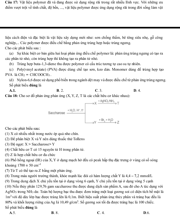 Vật liệu polymer đã và đang được sử dụng rộng rãi trong rất nhiều lĩnh vực. Với những tu
điểm vượt trội về tính chất, độ bền, ..., vật liệu polymer được ứng dụng rộng rãi trong đời sống làm vật
liệu cách điện và đặc biệt là vật liệu xây dựng mới như: sơn chống thẩm, bê tông siêu nhẹ, gỗ công
nghiệp,... Các polymer được điều chế bằng phản ứng trùng hợp hoặc trùng ngưng.
Cho các phát biểu sau :
(a) Sự khác biệt cơ bản giữa hai loại phản ứng điều chế polymer là: phản ứng trùng ngưng có tạo ra
các phân tử nhỏ, còn trùng hợp thì không tạo ra phân tử nhỏ.
(b) Trùng hợp buta-1,3-diene thu được polymer có cấu trúc tương tự cao su tự nhiên.
(c) Poly(vinyl acetate) (PVA) được dùng chế tạo sơn, keo dản. Monomer dùng để trùng hợp tạo
PVA là CH_2=CHCOOCH_3.
(d) Nylon-6,6 được sử dụng phổ biển trong ngành dệt may và được điều chế từ phản ứng trùng ngưng.
Số phát biểu đúng là
A.1. B. 2. C. 3. D. 4.
Câu 18: Cho sơ đồ phản ứng phản ứng (X, Y, Z, T là các chất hữu cơ khác nhau):
x AgNO_3/NH_3 T
Saccharose +H_2O ,H*, t°
Y +Br_2+H_2O Z
Cho các phát biểu sau:
(1) X có nhiều nhất trong nước ép quả nho chín.
(2) Để phân biệt X và Y nên dùng thuốc thử Tollens
(3) Độ ngọt: X> Saccharose> Y
(4) Chất hữu cơ T có 15 nguyên tử H trong phân tử.
(5) Z là hợp chất hữu cơ đa chức
(6) Phổ hồng ngoại (IR) của X, Y ở dạng mạch hở đều có peak hấp thụ đặc trưng ở vùng có số sóng
khoảng 1700± 50cm^(-1)
(7) Từ T có thể tạo ra Z bằng một phản ứng.
(8) Trong máu người trưởng thành, khỏe mạnh lúc đói có hàm lượng chất Y là 4,4 - 7,2 mmol/L
(9) Trong dung dịch X chủ yếu tồn tại ở dạng vòng 6 cạnh, Y chủ yếu tồn tại ở dạng vòng 5 cạnh
(10) Nếu thủy phân 129,76 gam saccharose thu được dung dịch sản phẩm A, sau đó cho A tác dụng với
AgNO_3 trong NH3 dư. Toàn bộ lượng bạc thu được đem tráng một loại gương soi có diện tích bề mặt là
1m^2 với độ dày lớp bạc được tráng lên là 0,1m. Biết hiệu suất phản ứng thủy phân và tráng bạc đều là
80% và khối lượng riêng của Ag là 10,49g/cm^3. Số gương soi tối đa được tráng bạc là 100 chiếc.
ố phát biểu đúng là
A.5. B. 8. C. 4. D.6.