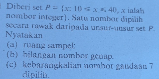 Diberi set P= x:10≤slant x≤slant 40 , x ialah 
nombor integer. Satu nombor dipilih 
secara rawak daripada unsur-unsur set P. 
Nyatakan 
(a) ruang sampel: 
(b) bilangan nombor genap. 
(c) kebarangkalian nombor gandaan 7
dipilih.