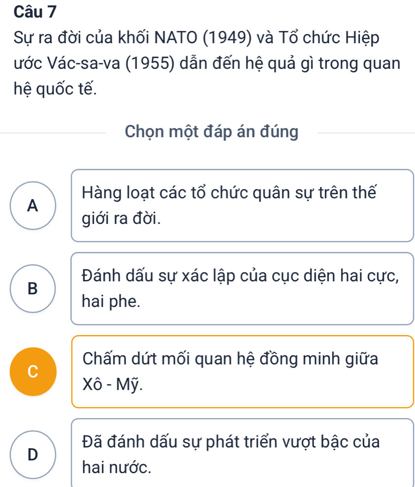 Sự ra đời của khối NATO (1949) và Tổ chức Hiệp
ước Vác-sa-va (1955) dẫn đến hệ quả gì trong quan
hệ quốc tế.
Chọn một đáp án đúng
Hàng loạt các tổ chức quân sự trên thế
A
giới ra đời.
Đánh dấu sự xác lập của cục diện hai cực,
B
hai phe.
Chấm dứt mối quan hệ đồng minh giữa
C
Xô - Mỹ.
Đã đánh dấu sự phát triển vượt bậc của
D
hai nước.