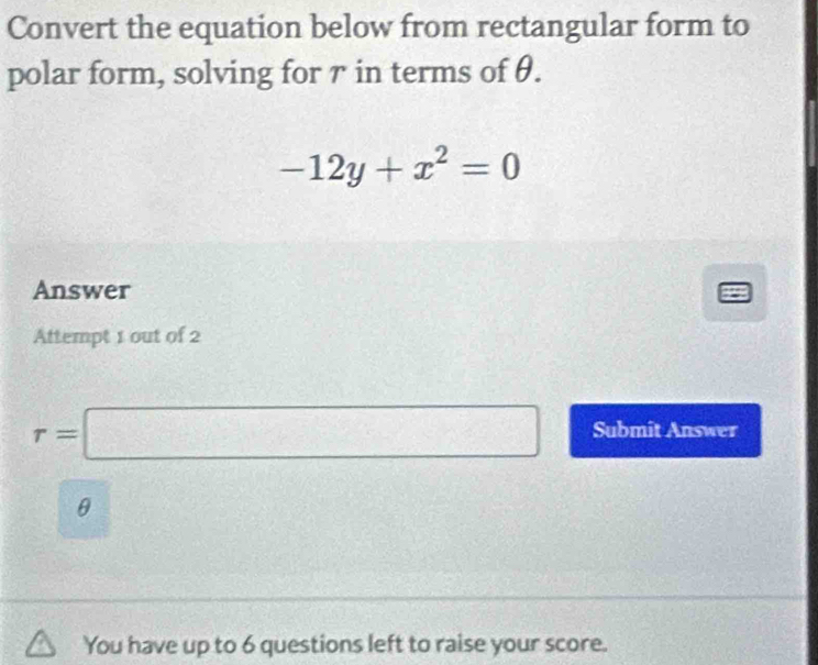 Convert the equation below from rectangular form to 
polar form, solving for 7 in terms of θ.
-12y+x^2=0
Answer 
Attempt 1 out of 2
r=□ Submit Answer
θ
You have up to 6 questions left to raise your score.