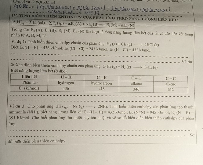 kJ/mol và -296,8 kJ/mol -177,9 kJ/mol, -825,5
_
__
_
_         KJ
IV. tínH biêN thiêN ENTHALPY Của phản ứnG tHEO năng lượng liêN KÉt:
△ _rH_(298)°=sumlimits E_b(cd)-sumlimits E_b(sp)=a.E_b(A)+b.E_b(B)-m.E_b(M)-n.E_b(N)
Trong đó: E_b(A),E_b(B),E_b(M),E_b(N) lần lượt là tổng năng lượng liên kết của tắt cả các liên kết trong
phân tử A, B, M, N.
Ví dụ 1: Tính biển thiên enthalpy chuẩn của phản ứng: H_2(g)+Cl_2(g)to 2HCl(g)
Biết E_b(H-H)=436kJ/mol; E_b(Cl-Cl)=243kJ/mo ' E_b(H-Cl)=432kJ/mol.
Ví dụ
2: Xác định biển thiên enthalpy chuẩn của phản ứng: C_2H_4(g)+H_2(g)to C_2H_6(g)
Biết năng lượng liên kết (ở đkc):
Ví dụ 3: Cho phản ứng: 3H_2(g)+N_2(g)to 2NH_3. Tính biến thiên enthalpy của phản ứng tạo thành
ammonia (NH_3) , biết năng lượng liên kết E_b(H-H)=432kJ/m ol; E_b(Nequiv N)=945kJ/mol;E_b(N-H)=
391 kJ/mol. Cho biết phản ứng thu nhiệt hay tỏa nhiệt và vẽ sơ đồ biểu diễn biến thiên enthalpy của phản
ứng.
_
_
_
_
Sơ
đồ biểu diễn biến thiên enthalpy