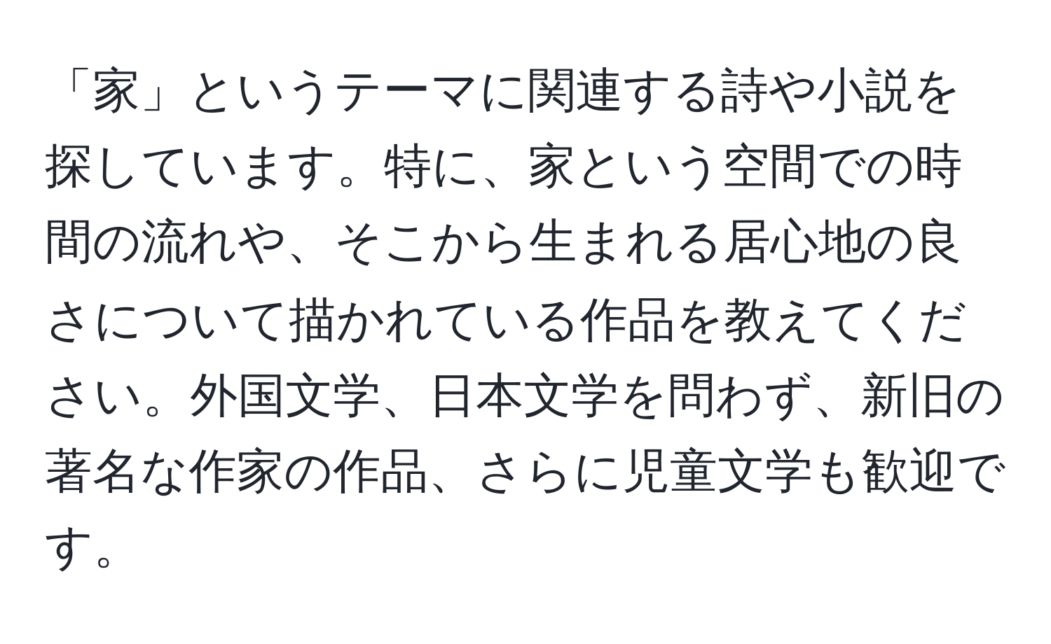 「家」というテーマに関連する詩や小説を探しています。特に、家という空間での時間の流れや、そこから生まれる居心地の良さについて描かれている作品を教えてください。外国文学、日本文学を問わず、新旧の著名な作家の作品、さらに児童文学も歓迎です。