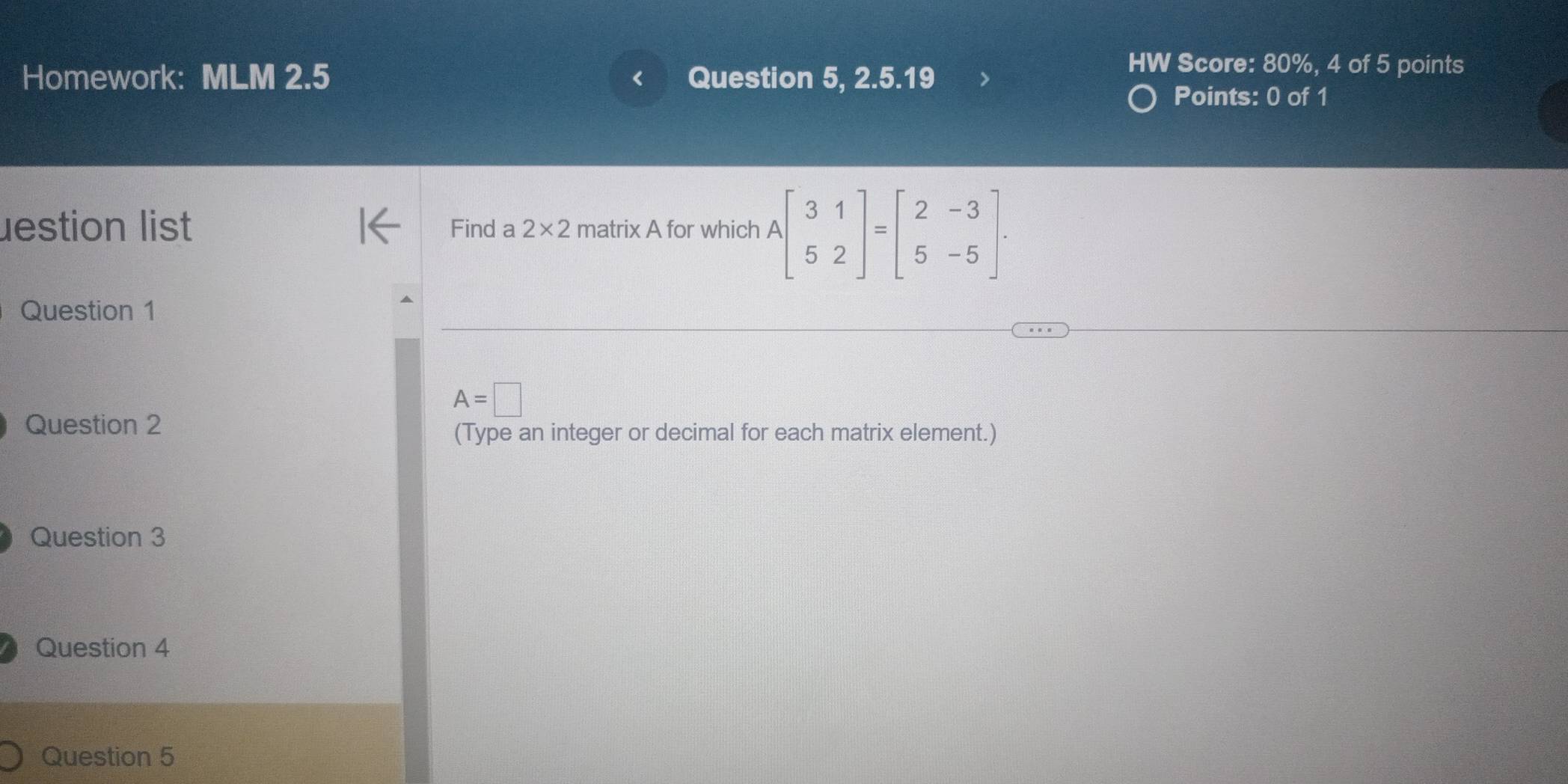 Homework: MLM 2.5 Question 5, 2.5.19
HW Score: 80%, 4 of 5 points
Points: 0 of 1
lestion list Find a 2* 2 matrix A for which Abeginbmatrix 3&1 5&2endbmatrix =beginbmatrix 2&-3 5&-5endbmatrix. 
Question 1
A=□
Question 2
(Type an integer or decimal for each matrix element.)
Question 3
Question 4
Question 5