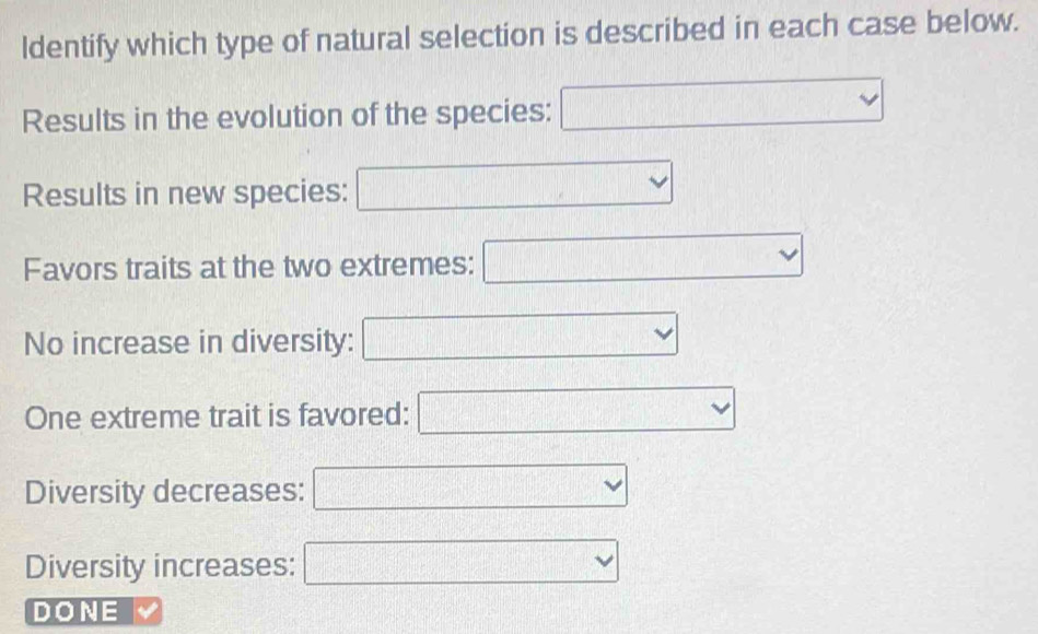 ldentify which type of natural selection is described in each case below. 
( 
Results in the evolution of the species: ^ [6][][][(a,b]
Results in new species: 
.. || 
Favors traits at the two extremes: □ □ 
No increase in diversity: 
One extreme trait is favored: ^□  vee 
Diversity decreases: □ □ downarrow
Diversity increases: □ vee
DONE