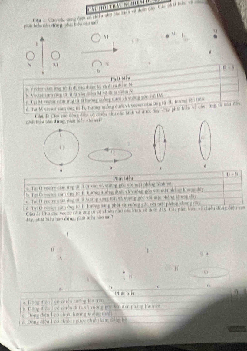 áu hoi Tháu nghiệ  đ uc
C áu 1 Cho nác dong điện ca chiều nhạ các hình vệ doới đây. Các phát hiều vô can
pion hiển náo dng phái biểu nào xai 
M
 
1
d
N 51
D-5
,
b
Phát biểu
3. Vector săm jmg từ 1 đị vào điểm M và đi rã điểm N
5 Vector cam ứng tô B đi vâu điễm M= L i ra điểm N
f Tại M vector cam tng tt t hướng xuống tười y5 suống gọc với IM
d Tai M sector căm ứng từi B. Jưương xuởng dượm và vector cah ưng tử B. hương Bi trên
Câu I: Cho các động điện vó chiến như các hn về mượt đây Các phát hiệu về cảm ứng từ sau dây
phái tiểu nào đứng, pha biể nào sai
1
1
0
u
d
Phát biểu D-B
a Tai () vector cảm tng từ l dì văn và vuờng gốc với mặi pháng hình về
b. Ta D. rector cám tng từ B hưởng xuống dưới và vường gồn với mật phòng không dây
e Tai O yecter cám ứng từ 1i bưương sang trấi và vưộng gốc với mặt phầng khung dây
d Tại O sector cảm ứng từ bì lương sang phát và vưỡng gốc với mặt pháng khung dây
Cầu 3: Cho các vector căm ứng từ có chiều như các hình về dưới day. Các phát biên về chiều dộng điện sau
đây, phát biển nào đóng, phát hiệu nào sai?
1
B
.
A
H
0
d
3.
b
Phát biển
= Động diên T co chiến kuông lên trên
b. Đông điện 1 có chiến đi ta và vường gốc với mất pháng hình g
c. Dông điện 1 có chêu hương xuông dưới
đ. Dong điệu 1 có chiếu ngược chiếu kim đồng hồ