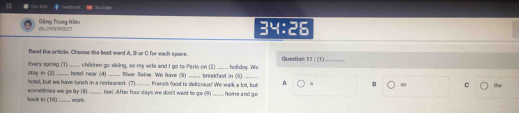 ào Mớ Facebook ∞YouTube 
ditc245090027 Đặng Trung Kiên 
34:25 
Read the article. Choose the best word A, B or C for each space. Question 11:(1) _ 
Every spring (1) children go skiing, so my wife and I go to Paris on (2)_ holiday. We 
stay in (3) _hotel near (4) _River Seine. We have (5) breakfast in (6)_ 
hotel, but we have lunch in a restaurant. (7) _French food is delicious! We walk a lot, but A a B an C the 
sometimes we go by (8) taxi. After four days we don't want to go (9) _home and go 
back to (10) _work.