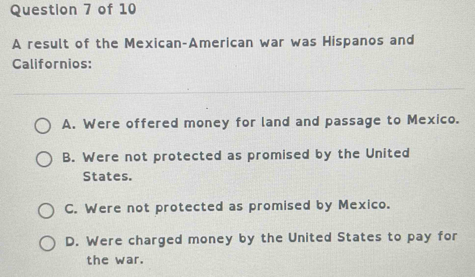 A result of the Mexican-American war was Hispanos and
Californios:
A. Were offered money for land and passage to Mexico.
B. Were not protected as promised by the United
States.
C. Were not protected as promised by Mexico.
D. Were charged money by the United States to pay for
the war.